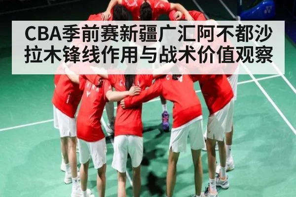 CBA季前赛新疆广汇阿不都沙拉木锋线作用与战术价值观察