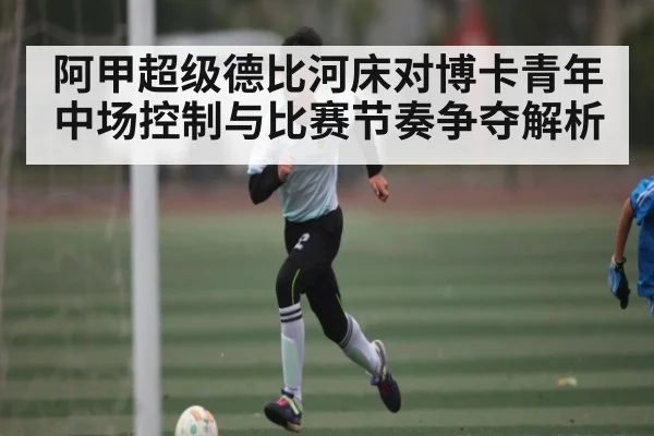 阿甲超级德比河床对博卡青年中场控制与比赛节奏争夺解析