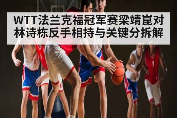 WTT法兰克福冠军赛梁靖崑对林诗栋反手相持与关键分拆解